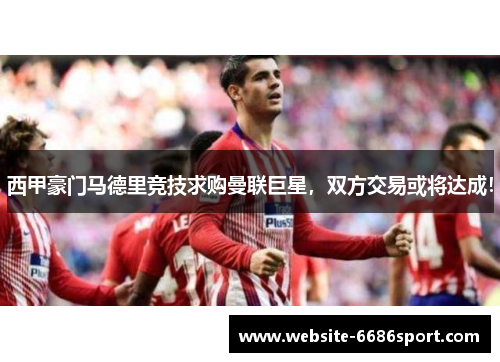西甲豪门马德里竞技求购曼联巨星，双方交易或将达成！