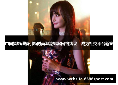 中国抖奶超模引领时尚潮流掀起网络热议，成为社交平台新宠