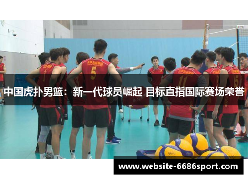 中国虎扑男篮：新一代球员崛起 目标直指国际赛场荣誉