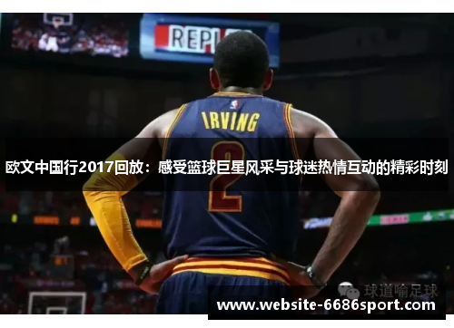 欧文中国行2017回放：感受篮球巨星风采与球迷热情互动的精彩时刻